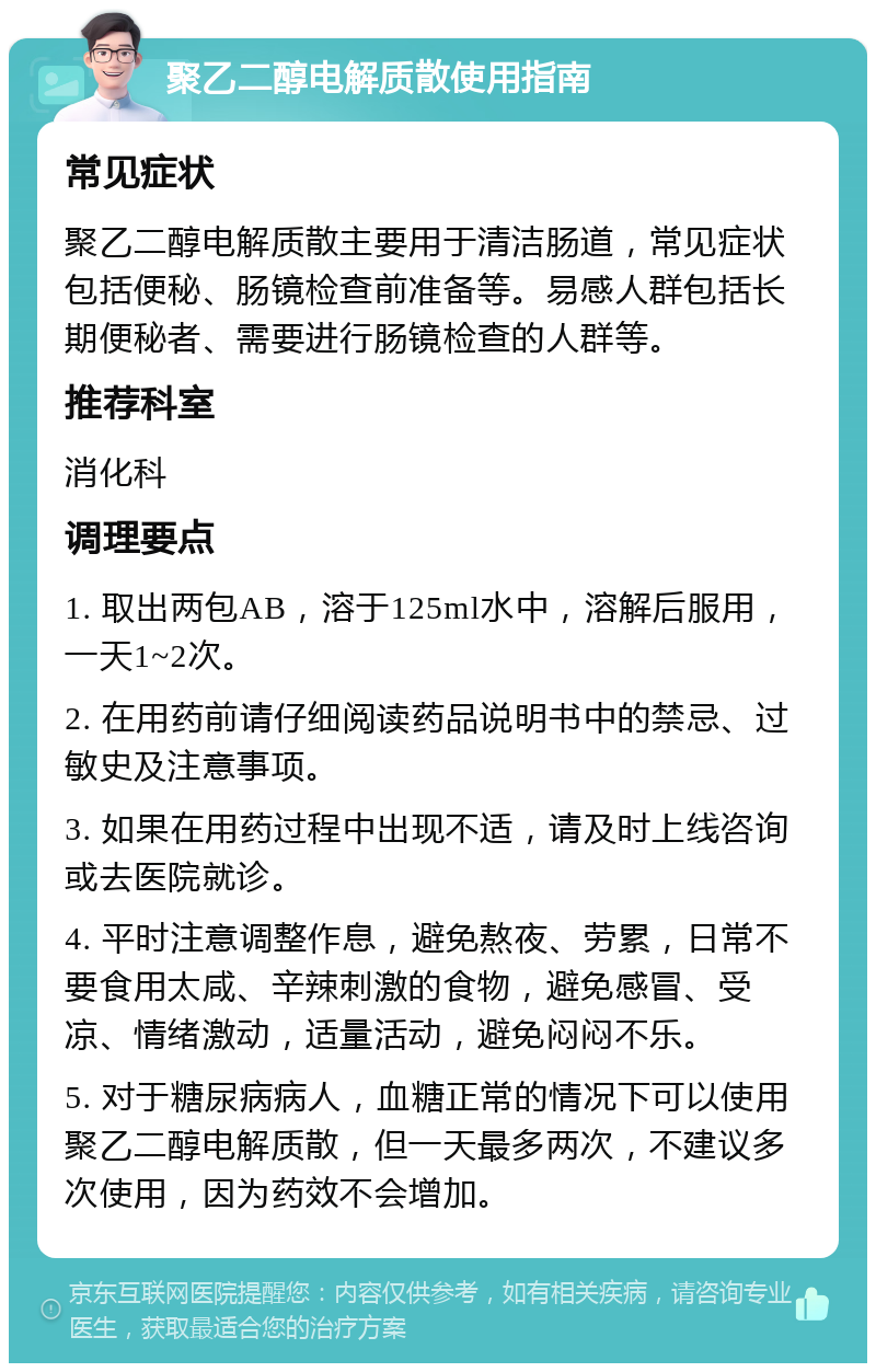 聚乙二醇电解质散使用指南 常见症状 聚乙二醇电解质散主要用于清洁肠道，常见症状包括便秘、肠镜检查前准备等。易感人群包括长期便秘者、需要进行肠镜检查的人群等。 推荐科室 消化科 调理要点 1. 取出两包AB，溶于125ml水中，溶解后服用，一天1~2次。 2. 在用药前请仔细阅读药品说明书中的禁忌、过敏史及注意事项。 3. 如果在用药过程中出现不适，请及时上线咨询或去医院就诊。 4. 平时注意调整作息，避免熬夜、劳累，日常不要食用太咸、辛辣刺激的食物，避免感冒、受凉、情绪激动，适量活动，避免闷闷不乐。 5. 对于糖尿病病人，血糖正常的情况下可以使用聚乙二醇电解质散，但一天最多两次，不建议多次使用，因为药效不会增加。