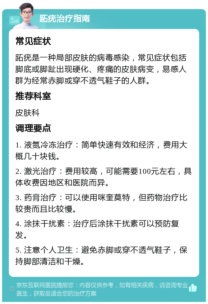 跖疣治疗指南 常见症状 跖疣是一种局部皮肤的病毒感染，常见症状包括脚底或脚趾出现硬化、疼痛的皮肤病变，易感人群为经常赤脚或穿不透气鞋子的人群。 推荐科室 皮肤科 调理要点 1. 液氮冷冻治疗：简单快速有效和经济，费用大概几十块钱。 2. 激光治疗：费用较高，可能需要100元左右，具体收费因地区和医院而异。 3. 药膏治疗：可以使用咪奎莫特，但药物治疗比较贵而且比较慢。 4. 涂抹干扰素：治疗后涂抹干扰素可以预防复发。 5. 注意个人卫生：避免赤脚或穿不透气鞋子，保持脚部清洁和干燥。