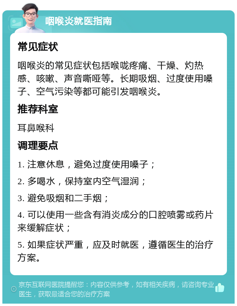 咽喉炎就医指南 常见症状 咽喉炎的常见症状包括喉咙疼痛、干燥、灼热感、咳嗽、声音嘶哑等。长期吸烟、过度使用嗓子、空气污染等都可能引发咽喉炎。 推荐科室 耳鼻喉科 调理要点 1. 注意休息，避免过度使用嗓子； 2. 多喝水，保持室内空气湿润； 3. 避免吸烟和二手烟； 4. 可以使用一些含有消炎成分的口腔喷雾或药片来缓解症状； 5. 如果症状严重，应及时就医，遵循医生的治疗方案。