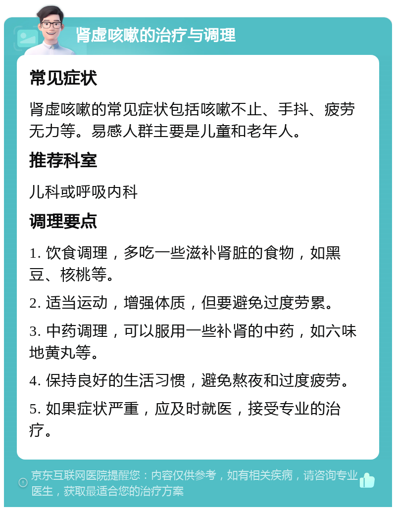 肾虚咳嗽的治疗与调理 常见症状 肾虚咳嗽的常见症状包括咳嗽不止、手抖、疲劳无力等。易感人群主要是儿童和老年人。 推荐科室 儿科或呼吸内科 调理要点 1. 饮食调理，多吃一些滋补肾脏的食物，如黑豆、核桃等。 2. 适当运动，增强体质，但要避免过度劳累。 3. 中药调理，可以服用一些补肾的中药，如六味地黄丸等。 4. 保持良好的生活习惯，避免熬夜和过度疲劳。 5. 如果症状严重，应及时就医，接受专业的治疗。