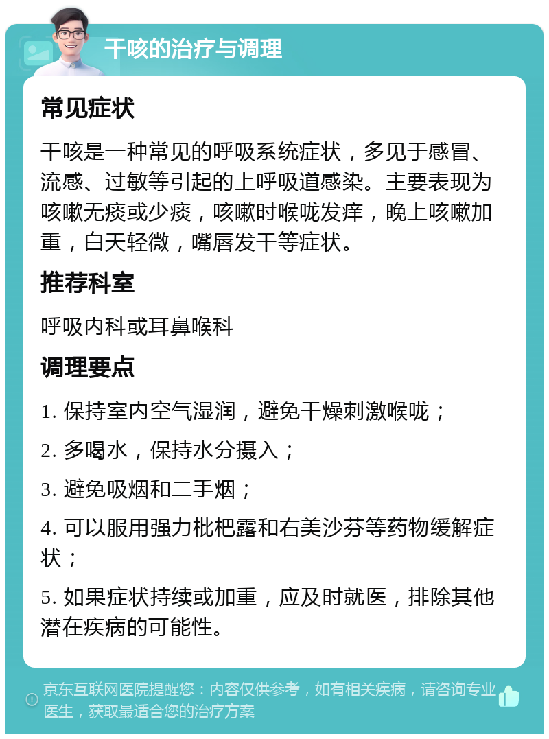 干咳的治疗与调理 常见症状 干咳是一种常见的呼吸系统症状，多见于感冒、流感、过敏等引起的上呼吸道感染。主要表现为咳嗽无痰或少痰，咳嗽时喉咙发痒，晚上咳嗽加重，白天轻微，嘴唇发干等症状。 推荐科室 呼吸内科或耳鼻喉科 调理要点 1. 保持室内空气湿润，避免干燥刺激喉咙； 2. 多喝水，保持水分摄入； 3. 避免吸烟和二手烟； 4. 可以服用强力枇杷露和右美沙芬等药物缓解症状； 5. 如果症状持续或加重，应及时就医，排除其他潜在疾病的可能性。