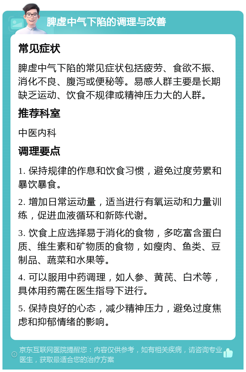 脾虚中气下陷的调理与改善 常见症状 脾虚中气下陷的常见症状包括疲劳、食欲不振、消化不良、腹泻或便秘等。易感人群主要是长期缺乏运动、饮食不规律或精神压力大的人群。 推荐科室 中医内科 调理要点 1. 保持规律的作息和饮食习惯，避免过度劳累和暴饮暴食。 2. 增加日常运动量，适当进行有氧运动和力量训练，促进血液循环和新陈代谢。 3. 饮食上应选择易于消化的食物，多吃富含蛋白质、维生素和矿物质的食物，如瘦肉、鱼类、豆制品、蔬菜和水果等。 4. 可以服用中药调理，如人参、黄芪、白术等，具体用药需在医生指导下进行。 5. 保持良好的心态，减少精神压力，避免过度焦虑和抑郁情绪的影响。