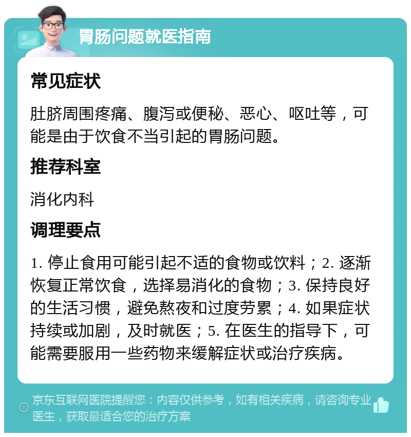 胃肠问题就医指南 常见症状 肚脐周围疼痛、腹泻或便秘、恶心、呕吐等，可能是由于饮食不当引起的胃肠问题。 推荐科室 消化内科 调理要点 1. 停止食用可能引起不适的食物或饮料；2. 逐渐恢复正常饮食，选择易消化的食物；3. 保持良好的生活习惯，避免熬夜和过度劳累；4. 如果症状持续或加剧，及时就医；5. 在医生的指导下，可能需要服用一些药物来缓解症状或治疗疾病。