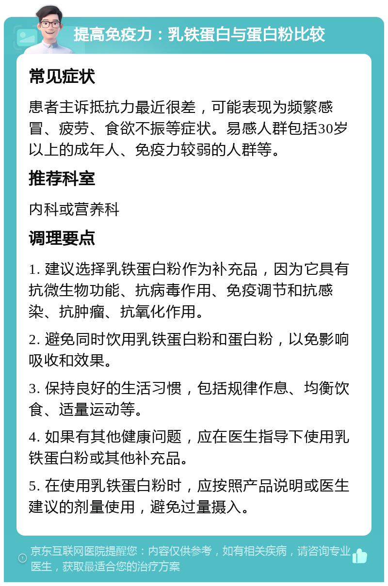 提高免疫力：乳铁蛋白与蛋白粉比较 常见症状 患者主诉抵抗力最近很差，可能表现为频繁感冒、疲劳、食欲不振等症状。易感人群包括30岁以上的成年人、免疫力较弱的人群等。 推荐科室 内科或营养科 调理要点 1. 建议选择乳铁蛋白粉作为补充品，因为它具有抗微生物功能、抗病毒作用、免疫调节和抗感染、抗肿瘤、抗氧化作用。 2. 避免同时饮用乳铁蛋白粉和蛋白粉，以免影响吸收和效果。 3. 保持良好的生活习惯，包括规律作息、均衡饮食、适量运动等。 4. 如果有其他健康问题，应在医生指导下使用乳铁蛋白粉或其他补充品。 5. 在使用乳铁蛋白粉时，应按照产品说明或医生建议的剂量使用，避免过量摄入。