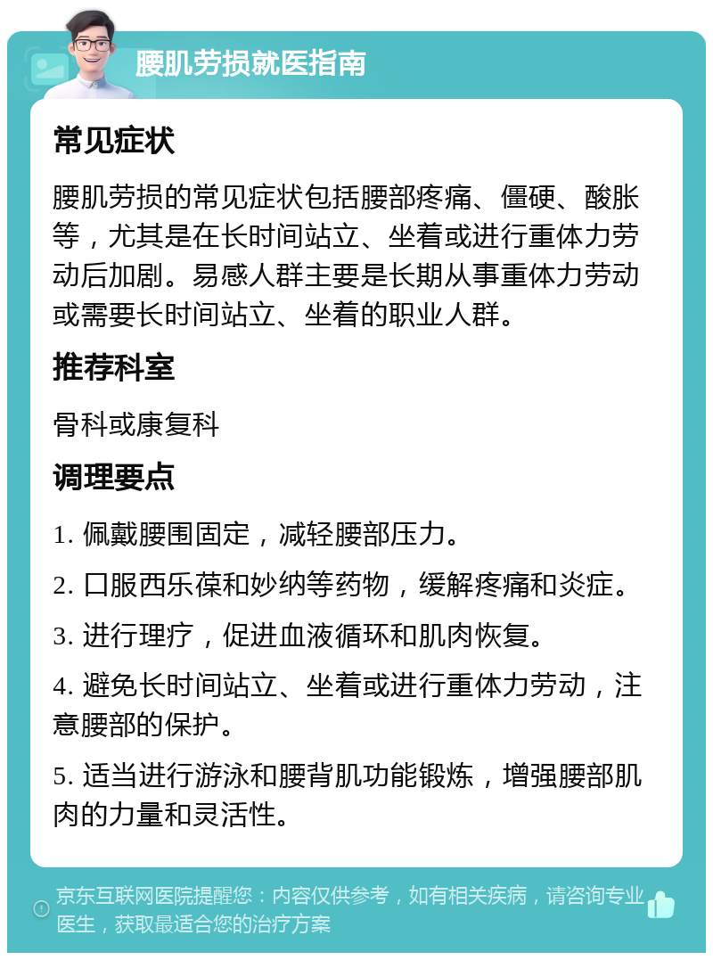 腰肌劳损就医指南 常见症状 腰肌劳损的常见症状包括腰部疼痛、僵硬、酸胀等，尤其是在长时间站立、坐着或进行重体力劳动后加剧。易感人群主要是长期从事重体力劳动或需要长时间站立、坐着的职业人群。 推荐科室 骨科或康复科 调理要点 1. 佩戴腰围固定，减轻腰部压力。 2. 口服西乐葆和妙纳等药物，缓解疼痛和炎症。 3. 进行理疗，促进血液循环和肌肉恢复。 4. 避免长时间站立、坐着或进行重体力劳动，注意腰部的保护。 5. 适当进行游泳和腰背肌功能锻炼，增强腰部肌肉的力量和灵活性。