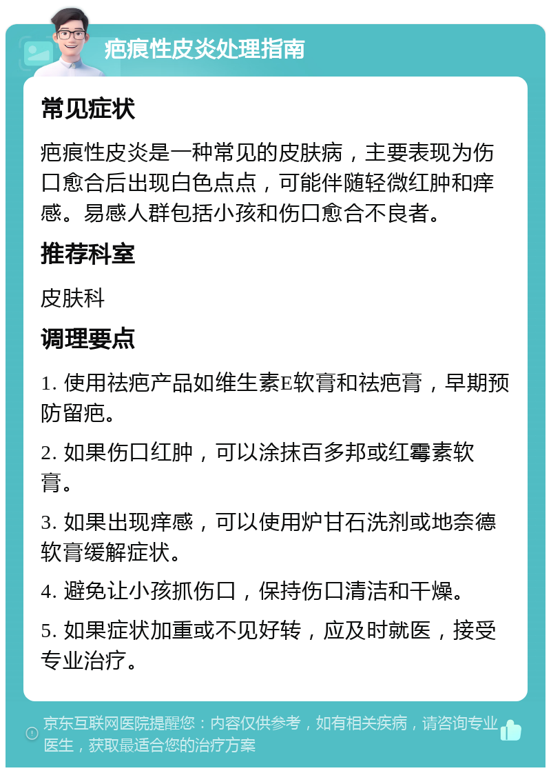 疤痕性皮炎处理指南 常见症状 疤痕性皮炎是一种常见的皮肤病，主要表现为伤口愈合后出现白色点点，可能伴随轻微红肿和痒感。易感人群包括小孩和伤口愈合不良者。 推荐科室 皮肤科 调理要点 1. 使用祛疤产品如维生素E软膏和祛疤膏，早期预防留疤。 2. 如果伤口红肿，可以涂抹百多邦或红霉素软膏。 3. 如果出现痒感，可以使用炉甘石洗剂或地奈德软膏缓解症状。 4. 避免让小孩抓伤口，保持伤口清洁和干燥。 5. 如果症状加重或不见好转，应及时就医，接受专业治疗。