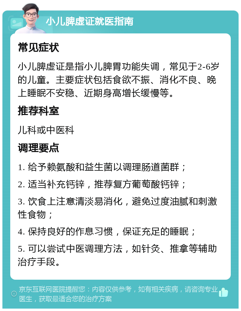 小儿脾虚证就医指南 常见症状 小儿脾虚证是指小儿脾胃功能失调，常见于2-6岁的儿童。主要症状包括食欲不振、消化不良、晚上睡眠不安稳、近期身高增长缓慢等。 推荐科室 儿科或中医科 调理要点 1. 给予赖氨酸和益生菌以调理肠道菌群； 2. 适当补充钙锌，推荐复方葡萄酸钙锌； 3. 饮食上注意清淡易消化，避免过度油腻和刺激性食物； 4. 保持良好的作息习惯，保证充足的睡眠； 5. 可以尝试中医调理方法，如针灸、推拿等辅助治疗手段。