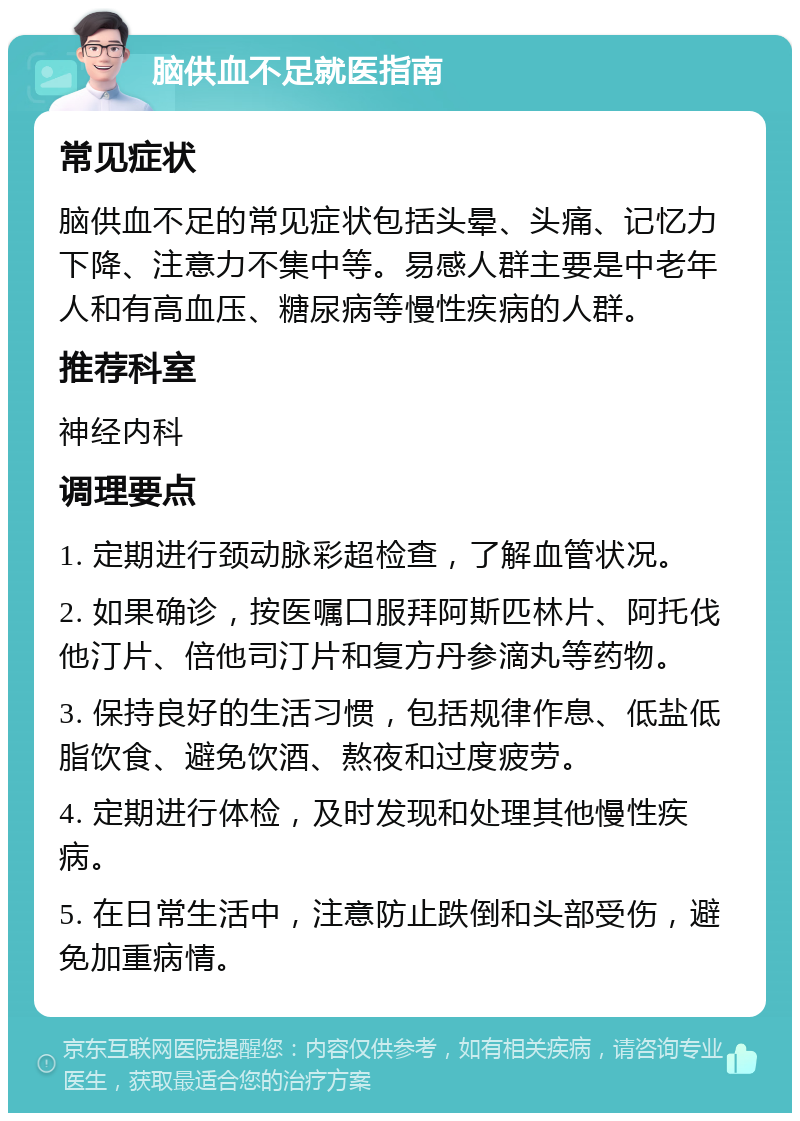 脑供血不足就医指南 常见症状 脑供血不足的常见症状包括头晕、头痛、记忆力下降、注意力不集中等。易感人群主要是中老年人和有高血压、糖尿病等慢性疾病的人群。 推荐科室 神经内科 调理要点 1. 定期进行颈动脉彩超检查，了解血管状况。 2. 如果确诊，按医嘱口服拜阿斯匹林片、阿托伐他汀片、倍他司汀片和复方丹参滴丸等药物。 3. 保持良好的生活习惯，包括规律作息、低盐低脂饮食、避免饮酒、熬夜和过度疲劳。 4. 定期进行体检，及时发现和处理其他慢性疾病。 5. 在日常生活中，注意防止跌倒和头部受伤，避免加重病情。