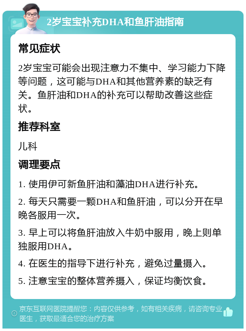 2岁宝宝补充DHA和鱼肝油指南 常见症状 2岁宝宝可能会出现注意力不集中、学习能力下降等问题，这可能与DHA和其他营养素的缺乏有关。鱼肝油和DHA的补充可以帮助改善这些症状。 推荐科室 儿科 调理要点 1. 使用伊可新鱼肝油和藻油DHA进行补充。 2. 每天只需要一颗DHA和鱼肝油，可以分开在早晚各服用一次。 3. 早上可以将鱼肝油放入牛奶中服用，晚上则单独服用DHA。 4. 在医生的指导下进行补充，避免过量摄入。 5. 注意宝宝的整体营养摄入，保证均衡饮食。