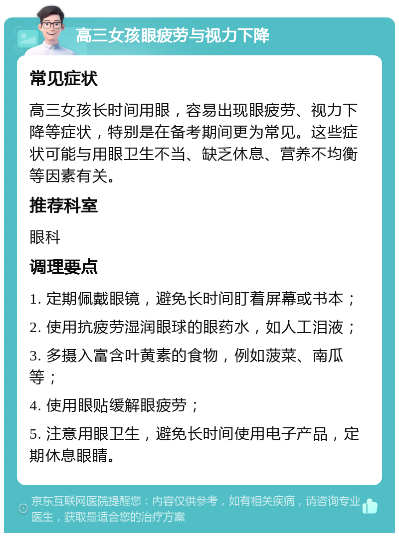 高三女孩眼疲劳与视力下降 常见症状 高三女孩长时间用眼，容易出现眼疲劳、视力下降等症状，特别是在备考期间更为常见。这些症状可能与用眼卫生不当、缺乏休息、营养不均衡等因素有关。 推荐科室 眼科 调理要点 1. 定期佩戴眼镜，避免长时间盯着屏幕或书本； 2. 使用抗疲劳湿润眼球的眼药水，如人工泪液； 3. 多摄入富含叶黄素的食物，例如菠菜、南瓜等； 4. 使用眼贴缓解眼疲劳； 5. 注意用眼卫生，避免长时间使用电子产品，定期休息眼睛。