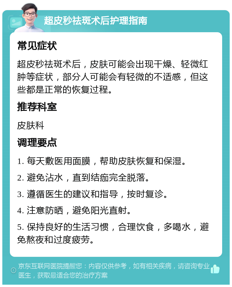 超皮秒祛斑术后护理指南 常见症状 超皮秒祛斑术后，皮肤可能会出现干燥、轻微红肿等症状，部分人可能会有轻微的不适感，但这些都是正常的恢复过程。 推荐科室 皮肤科 调理要点 1. 每天敷医用面膜，帮助皮肤恢复和保湿。 2. 避免沾水，直到结痂完全脱落。 3. 遵循医生的建议和指导，按时复诊。 4. 注意防晒，避免阳光直射。 5. 保持良好的生活习惯，合理饮食，多喝水，避免熬夜和过度疲劳。