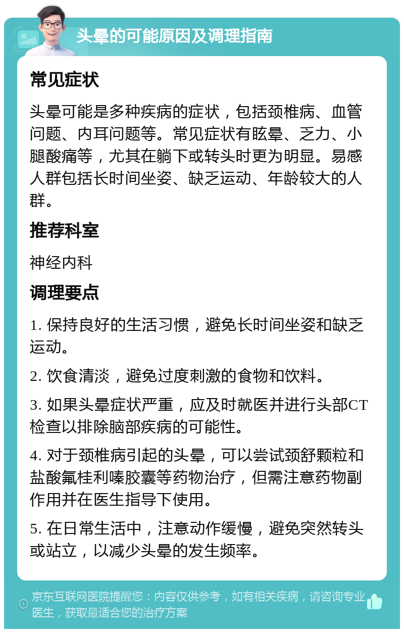 头晕的可能原因及调理指南 常见症状 头晕可能是多种疾病的症状，包括颈椎病、血管问题、内耳问题等。常见症状有眩晕、乏力、小腿酸痛等，尤其在躺下或转头时更为明显。易感人群包括长时间坐姿、缺乏运动、年龄较大的人群。 推荐科室 神经内科 调理要点 1. 保持良好的生活习惯，避免长时间坐姿和缺乏运动。 2. 饮食清淡，避免过度刺激的食物和饮料。 3. 如果头晕症状严重，应及时就医并进行头部CT检查以排除脑部疾病的可能性。 4. 对于颈椎病引起的头晕，可以尝试颈舒颗粒和盐酸氟桂利嗪胶囊等药物治疗，但需注意药物副作用并在医生指导下使用。 5. 在日常生活中，注意动作缓慢，避免突然转头或站立，以减少头晕的发生频率。