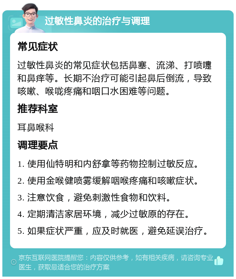 过敏性鼻炎的治疗与调理 常见症状 过敏性鼻炎的常见症状包括鼻塞、流涕、打喷嚏和鼻痒等。长期不治疗可能引起鼻后倒流，导致咳嗽、喉咙疼痛和咽口水困难等问题。 推荐科室 耳鼻喉科 调理要点 1. 使用仙特明和内舒拿等药物控制过敏反应。 2. 使用金喉健喷雾缓解咽喉疼痛和咳嗽症状。 3. 注意饮食，避免刺激性食物和饮料。 4. 定期清洁家居环境，减少过敏原的存在。 5. 如果症状严重，应及时就医，避免延误治疗。