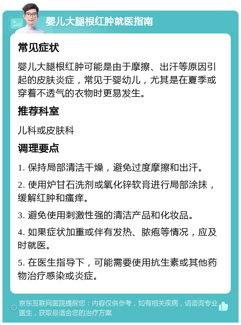 婴儿大腿根红肿就医指南 常见症状 婴儿大腿根红肿可能是由于摩擦、出汗等原因引起的皮肤炎症，常见于婴幼儿，尤其是在夏季或穿着不透气的衣物时更易发生。 推荐科室 儿科或皮肤科 调理要点 1. 保持局部清洁干燥，避免过度摩擦和出汗。 2. 使用炉甘石洗剂或氧化锌软膏进行局部涂抹，缓解红肿和瘙痒。 3. 避免使用刺激性强的清洁产品和化妆品。 4. 如果症状加重或伴有发热、脓疱等情况，应及时就医。 5. 在医生指导下，可能需要使用抗生素或其他药物治疗感染或炎症。