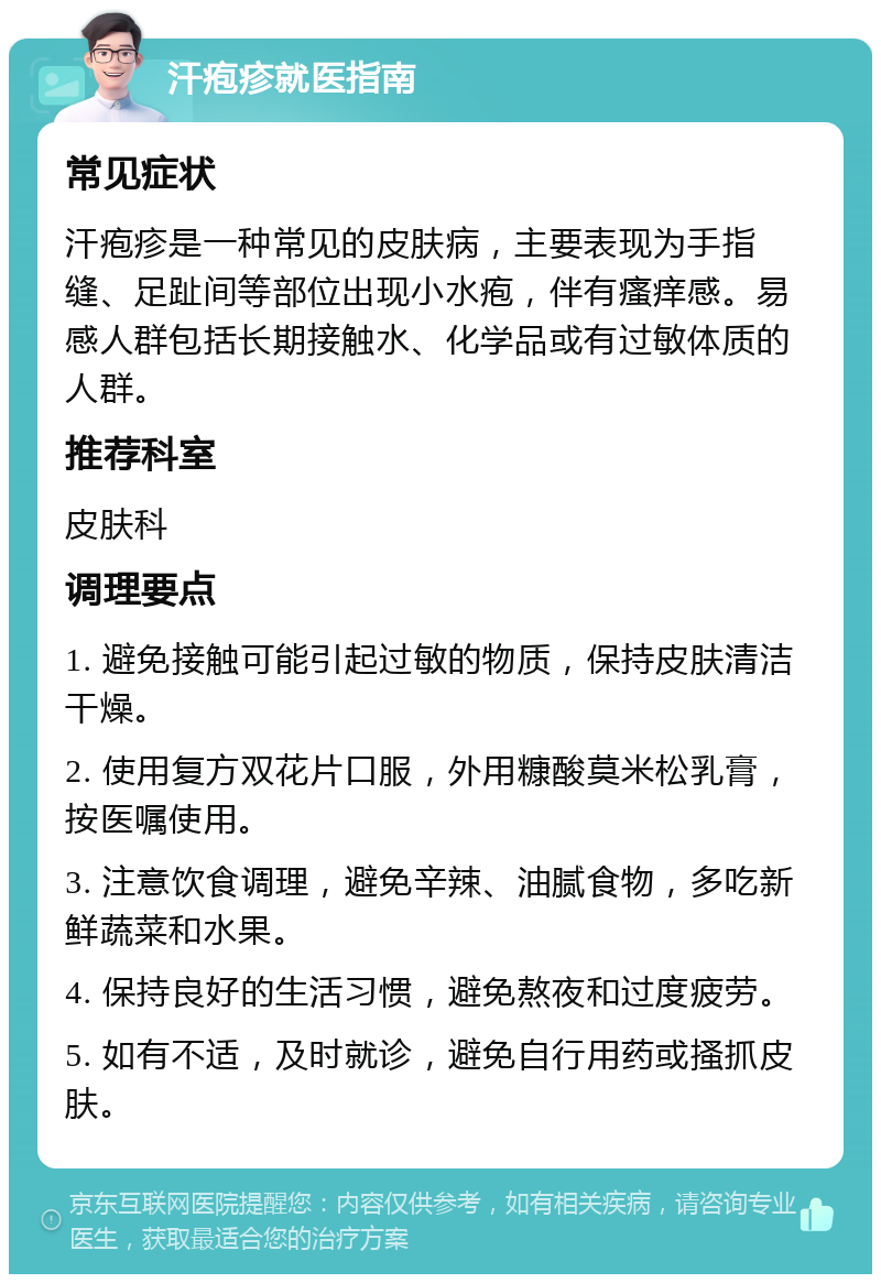 汗疱疹就医指南 常见症状 汗疱疹是一种常见的皮肤病，主要表现为手指缝、足趾间等部位出现小水疱，伴有瘙痒感。易感人群包括长期接触水、化学品或有过敏体质的人群。 推荐科室 皮肤科 调理要点 1. 避免接触可能引起过敏的物质，保持皮肤清洁干燥。 2. 使用复方双花片口服，外用糠酸莫米松乳膏，按医嘱使用。 3. 注意饮食调理，避免辛辣、油腻食物，多吃新鲜蔬菜和水果。 4. 保持良好的生活习惯，避免熬夜和过度疲劳。 5. 如有不适，及时就诊，避免自行用药或搔抓皮肤。