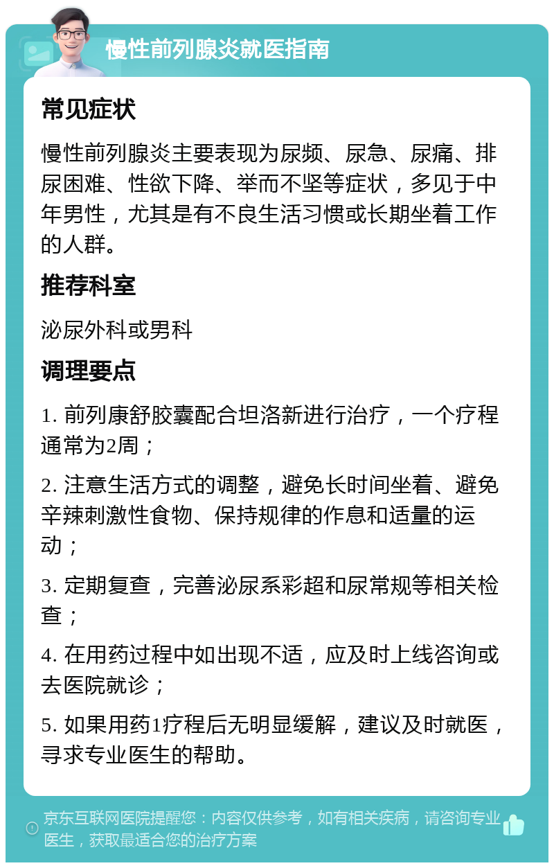 慢性前列腺炎就医指南 常见症状 慢性前列腺炎主要表现为尿频、尿急、尿痛、排尿困难、性欲下降、举而不坚等症状，多见于中年男性，尤其是有不良生活习惯或长期坐着工作的人群。 推荐科室 泌尿外科或男科 调理要点 1. 前列康舒胶囊配合坦洛新进行治疗，一个疗程通常为2周； 2. 注意生活方式的调整，避免长时间坐着、避免辛辣刺激性食物、保持规律的作息和适量的运动； 3. 定期复查，完善泌尿系彩超和尿常规等相关检查； 4. 在用药过程中如出现不适，应及时上线咨询或去医院就诊； 5. 如果用药1疗程后无明显缓解，建议及时就医，寻求专业医生的帮助。