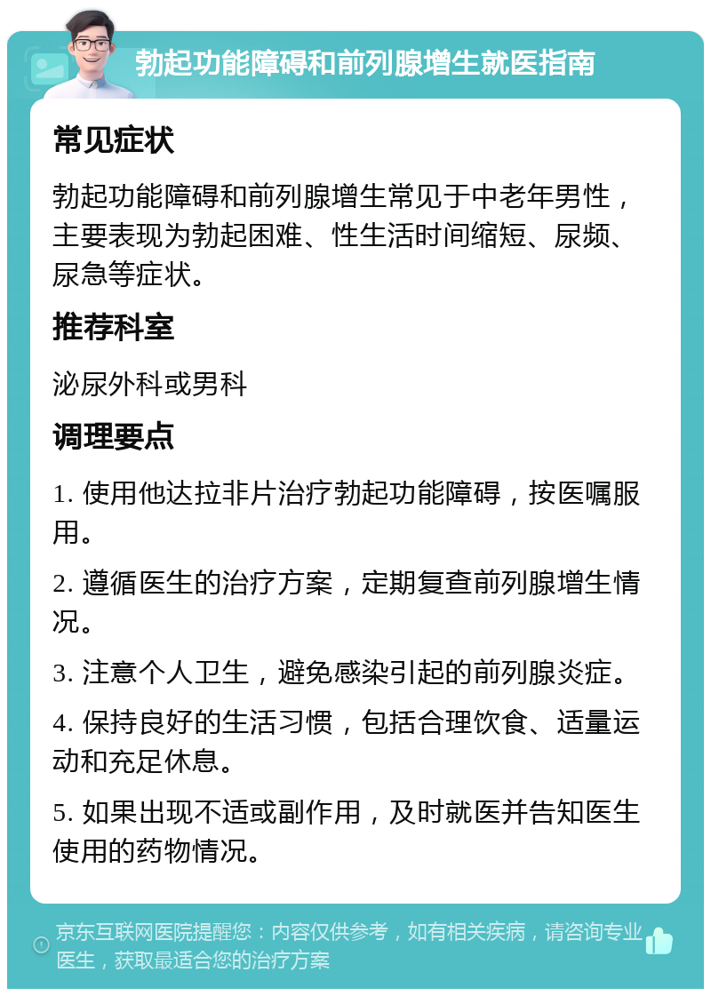 勃起功能障碍和前列腺增生就医指南 常见症状 勃起功能障碍和前列腺增生常见于中老年男性，主要表现为勃起困难、性生活时间缩短、尿频、尿急等症状。 推荐科室 泌尿外科或男科 调理要点 1. 使用他达拉非片治疗勃起功能障碍，按医嘱服用。 2. 遵循医生的治疗方案，定期复查前列腺增生情况。 3. 注意个人卫生，避免感染引起的前列腺炎症。 4. 保持良好的生活习惯，包括合理饮食、适量运动和充足休息。 5. 如果出现不适或副作用，及时就医并告知医生使用的药物情况。