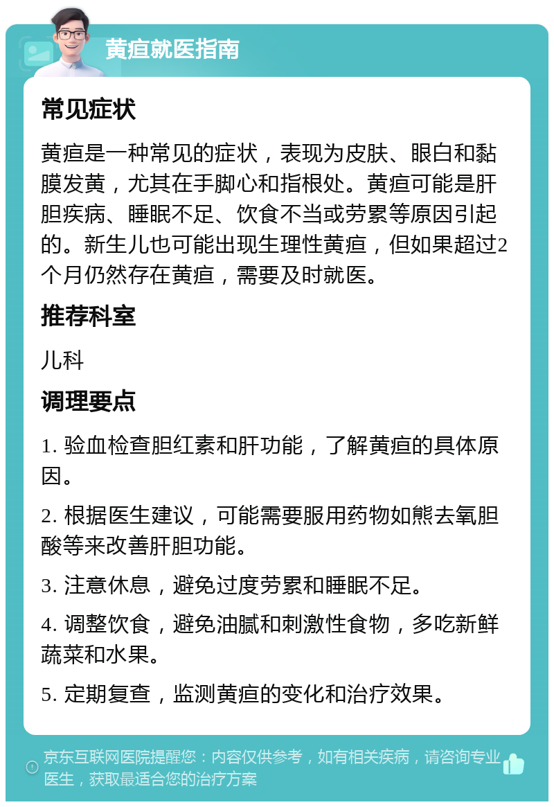 黄疸就医指南 常见症状 黄疸是一种常见的症状，表现为皮肤、眼白和黏膜发黄，尤其在手脚心和指根处。黄疸可能是肝胆疾病、睡眠不足、饮食不当或劳累等原因引起的。新生儿也可能出现生理性黄疸，但如果超过2个月仍然存在黄疸，需要及时就医。 推荐科室 儿科 调理要点 1. 验血检查胆红素和肝功能，了解黄疸的具体原因。 2. 根据医生建议，可能需要服用药物如熊去氧胆酸等来改善肝胆功能。 3. 注意休息，避免过度劳累和睡眠不足。 4. 调整饮食，避免油腻和刺激性食物，多吃新鲜蔬菜和水果。 5. 定期复查，监测黄疸的变化和治疗效果。