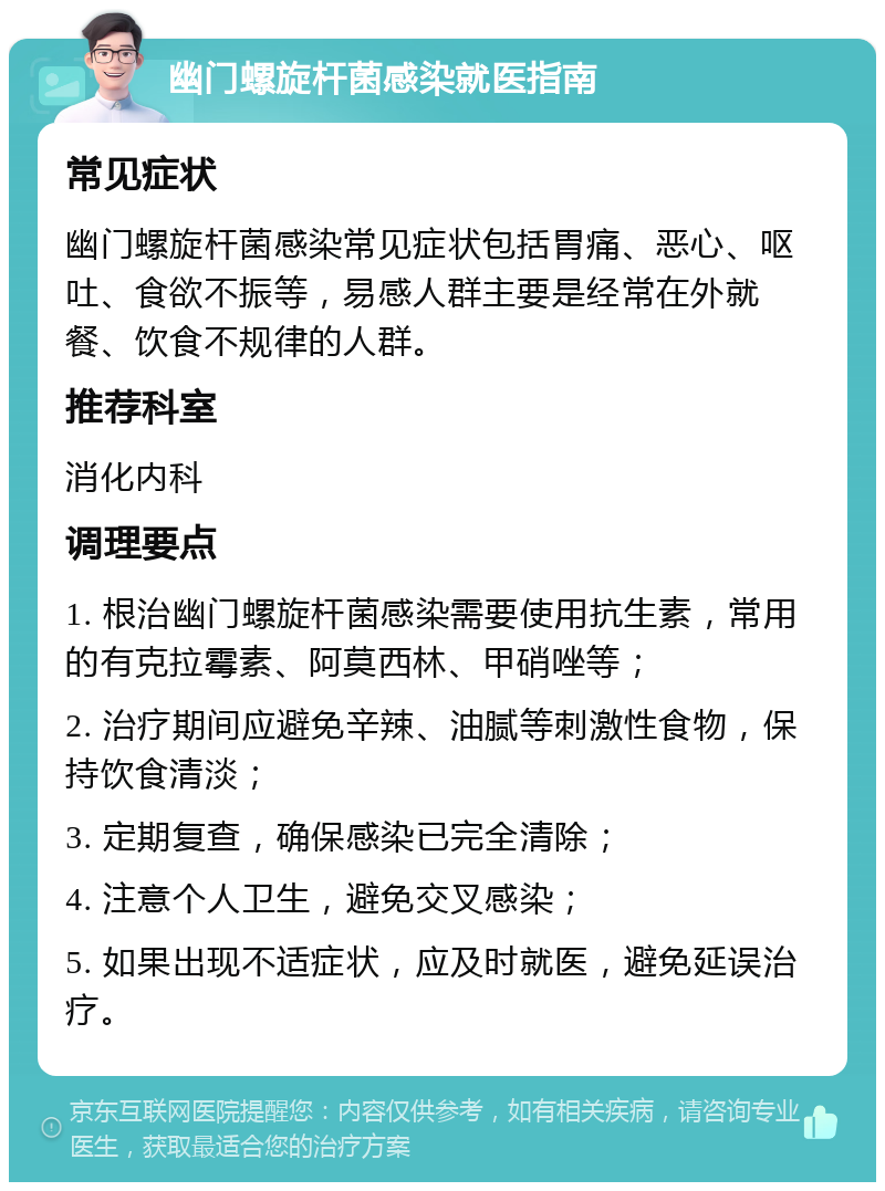 幽门螺旋杆菌感染就医指南 常见症状 幽门螺旋杆菌感染常见症状包括胃痛、恶心、呕吐、食欲不振等，易感人群主要是经常在外就餐、饮食不规律的人群。 推荐科室 消化内科 调理要点 1. 根治幽门螺旋杆菌感染需要使用抗生素，常用的有克拉霉素、阿莫西林、甲硝唑等； 2. 治疗期间应避免辛辣、油腻等刺激性食物，保持饮食清淡； 3. 定期复查，确保感染已完全清除； 4. 注意个人卫生，避免交叉感染； 5. 如果出现不适症状，应及时就医，避免延误治疗。