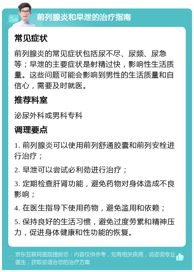 前列腺炎和早泄的治疗指南 常见症状 前列腺炎的常见症状包括尿不尽、尿频、尿急等；早泄的主要症状是射精过快，影响性生活质量。这些问题可能会影响到男性的生活质量和自信心，需要及时就医。 推荐科室 泌尿外科或男科专科 调理要点 1. 前列腺炎可以使用前列舒通胶囊和前列安栓进行治疗； 2. 早泄可以尝试必利劲进行治疗； 3. 定期检查肝肾功能，避免药物对身体造成不良影响； 4. 在医生指导下使用药物，避免滥用和依赖； 5. 保持良好的生活习惯，避免过度劳累和精神压力，促进身体健康和性功能的恢复。