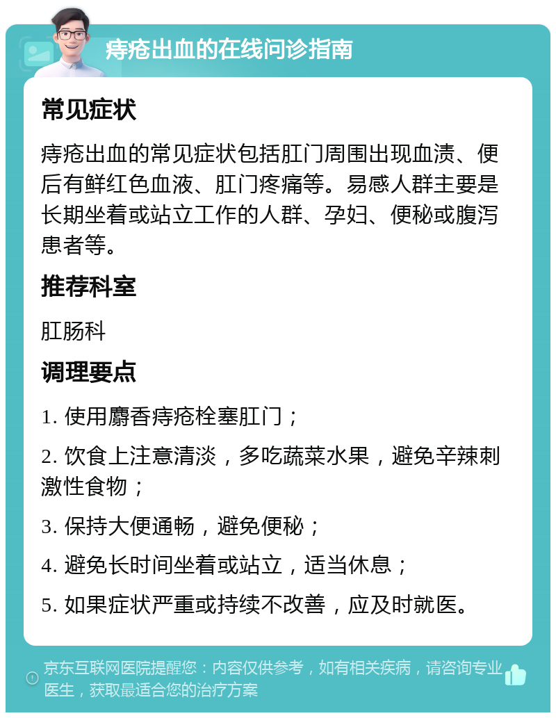 痔疮出血的在线问诊指南 常见症状 痔疮出血的常见症状包括肛门周围出现血渍、便后有鲜红色血液、肛门疼痛等。易感人群主要是长期坐着或站立工作的人群、孕妇、便秘或腹泻患者等。 推荐科室 肛肠科 调理要点 1. 使用麝香痔疮栓塞肛门； 2. 饮食上注意清淡，多吃蔬菜水果，避免辛辣刺激性食物； 3. 保持大便通畅，避免便秘； 4. 避免长时间坐着或站立，适当休息； 5. 如果症状严重或持续不改善，应及时就医。