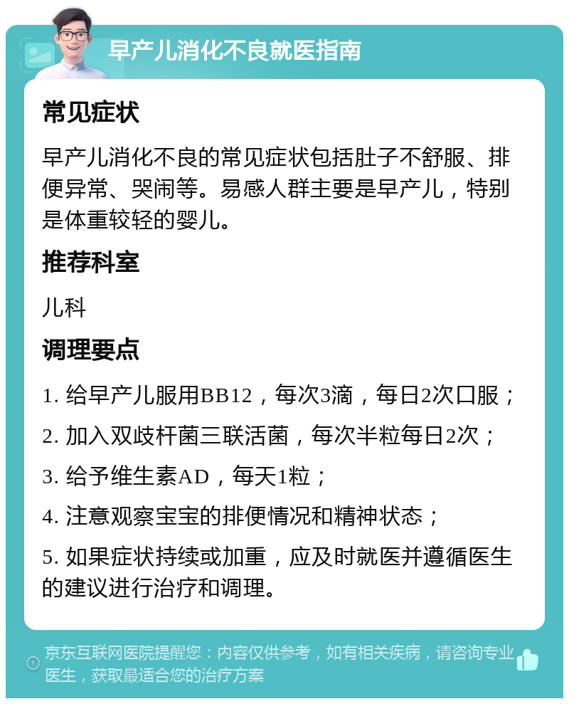 早产儿消化不良就医指南 常见症状 早产儿消化不良的常见症状包括肚子不舒服、排便异常、哭闹等。易感人群主要是早产儿，特别是体重较轻的婴儿。 推荐科室 儿科 调理要点 1. 给早产儿服用BB12，每次3滴，每日2次口服； 2. 加入双歧杆菌三联活菌，每次半粒每日2次； 3. 给予维生素AD，每天1粒； 4. 注意观察宝宝的排便情况和精神状态； 5. 如果症状持续或加重，应及时就医并遵循医生的建议进行治疗和调理。