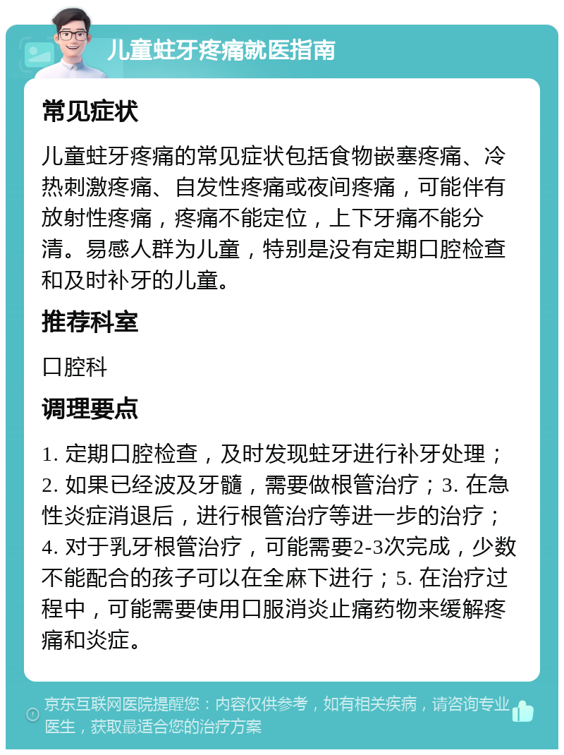 儿童蛀牙疼痛就医指南 常见症状 儿童蛀牙疼痛的常见症状包括食物嵌塞疼痛、冷热刺激疼痛、自发性疼痛或夜间疼痛，可能伴有放射性疼痛，疼痛不能定位，上下牙痛不能分清。易感人群为儿童，特别是没有定期口腔检查和及时补牙的儿童。 推荐科室 口腔科 调理要点 1. 定期口腔检查，及时发现蛀牙进行补牙处理；2. 如果已经波及牙髓，需要做根管治疗；3. 在急性炎症消退后，进行根管治疗等进一步的治疗；4. 对于乳牙根管治疗，可能需要2-3次完成，少数不能配合的孩子可以在全麻下进行；5. 在治疗过程中，可能需要使用口服消炎止痛药物来缓解疼痛和炎症。