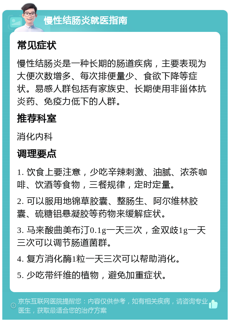 慢性结肠炎就医指南 常见症状 慢性结肠炎是一种长期的肠道疾病，主要表现为大便次数增多、每次排便量少、食欲下降等症状。易感人群包括有家族史、长期使用非甾体抗炎药、免疫力低下的人群。 推荐科室 消化内科 调理要点 1. 饮食上要注意，少吃辛辣刺激、油腻、浓茶咖啡、饮酒等食物，三餐规律，定时定量。 2. 可以服用地锦草胶囊、整肠生、阿尔维林胶囊、硫糖铝悬凝胶等药物来缓解症状。 3. 马来酸曲美布汀0.1g一天三次，金双歧1g一天三次可以调节肠道菌群。 4. 复方消化酶1粒一天三次可以帮助消化。 5. 少吃带纤维的植物，避免加重症状。