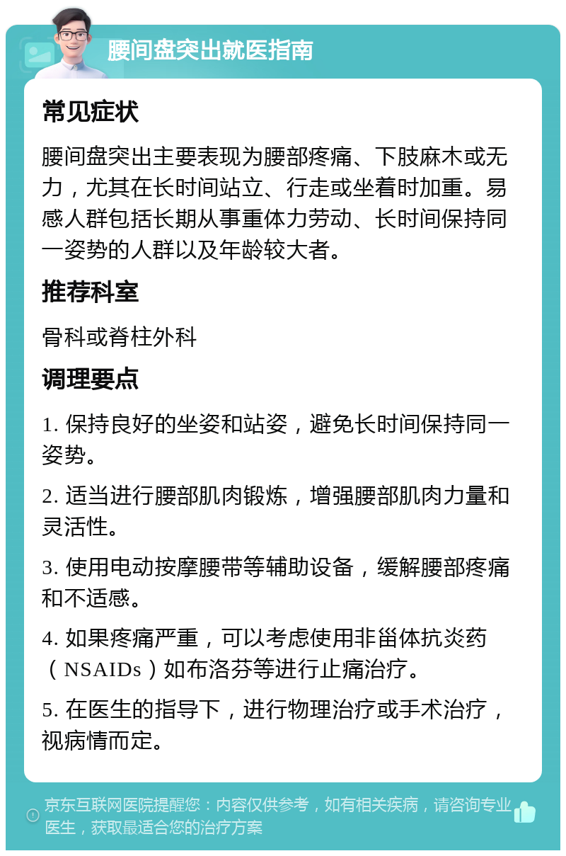 腰间盘突出就医指南 常见症状 腰间盘突出主要表现为腰部疼痛、下肢麻木或无力，尤其在长时间站立、行走或坐着时加重。易感人群包括长期从事重体力劳动、长时间保持同一姿势的人群以及年龄较大者。 推荐科室 骨科或脊柱外科 调理要点 1. 保持良好的坐姿和站姿，避免长时间保持同一姿势。 2. 适当进行腰部肌肉锻炼，增强腰部肌肉力量和灵活性。 3. 使用电动按摩腰带等辅助设备，缓解腰部疼痛和不适感。 4. 如果疼痛严重，可以考虑使用非甾体抗炎药（NSAIDs）如布洛芬等进行止痛治疗。 5. 在医生的指导下，进行物理治疗或手术治疗，视病情而定。