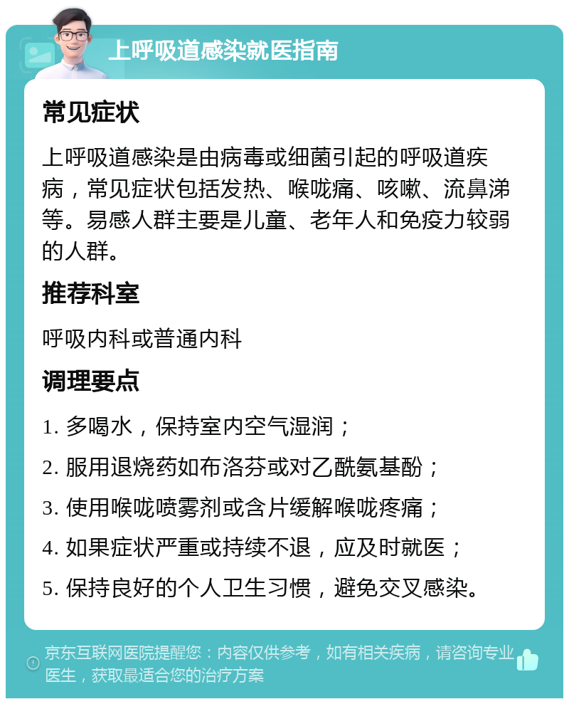 上呼吸道感染就医指南 常见症状 上呼吸道感染是由病毒或细菌引起的呼吸道疾病，常见症状包括发热、喉咙痛、咳嗽、流鼻涕等。易感人群主要是儿童、老年人和免疫力较弱的人群。 推荐科室 呼吸内科或普通内科 调理要点 1. 多喝水，保持室内空气湿润； 2. 服用退烧药如布洛芬或对乙酰氨基酚； 3. 使用喉咙喷雾剂或含片缓解喉咙疼痛； 4. 如果症状严重或持续不退，应及时就医； 5. 保持良好的个人卫生习惯，避免交叉感染。