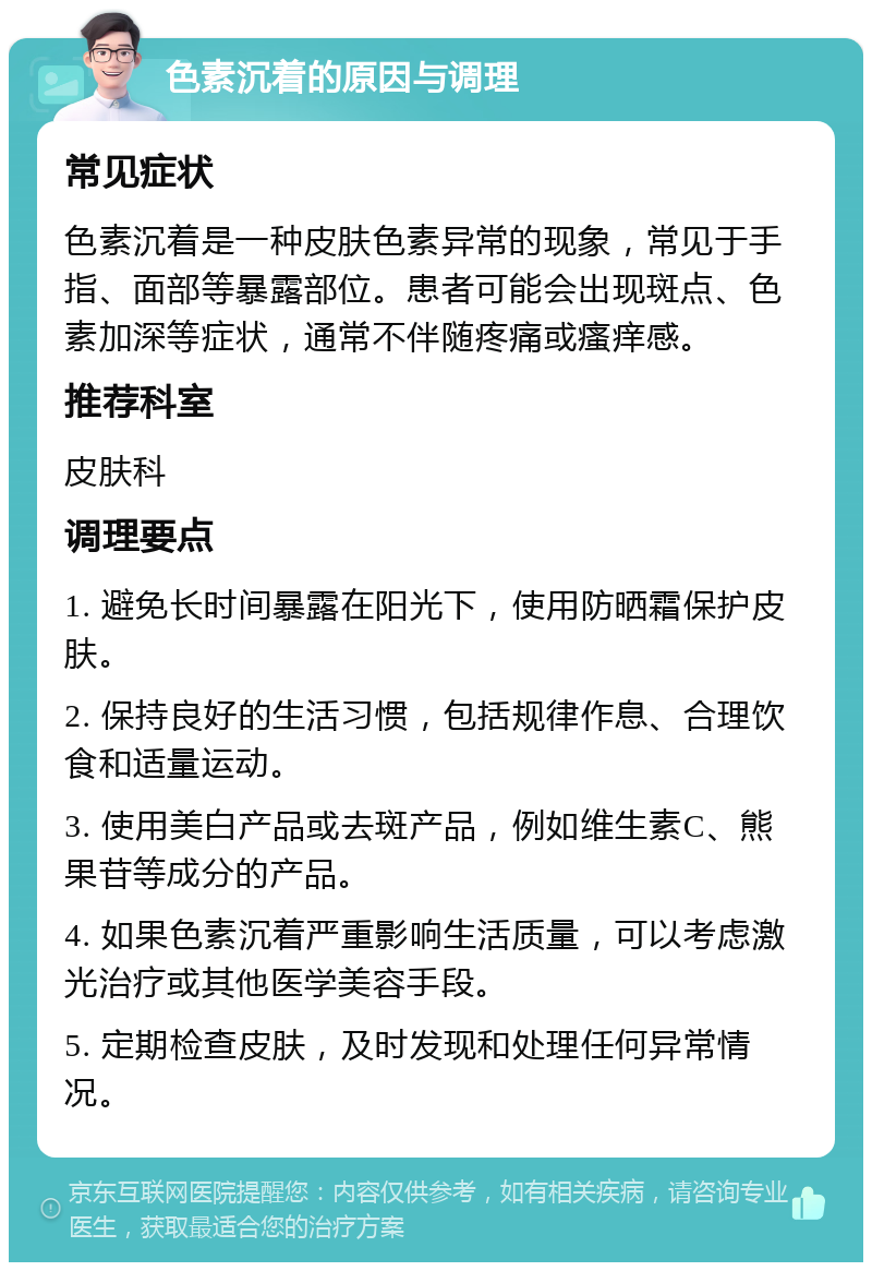 色素沉着的原因与调理 常见症状 色素沉着是一种皮肤色素异常的现象，常见于手指、面部等暴露部位。患者可能会出现斑点、色素加深等症状，通常不伴随疼痛或瘙痒感。 推荐科室 皮肤科 调理要点 1. 避免长时间暴露在阳光下，使用防晒霜保护皮肤。 2. 保持良好的生活习惯，包括规律作息、合理饮食和适量运动。 3. 使用美白产品或去斑产品，例如维生素C、熊果苷等成分的产品。 4. 如果色素沉着严重影响生活质量，可以考虑激光治疗或其他医学美容手段。 5. 定期检查皮肤，及时发现和处理任何异常情况。