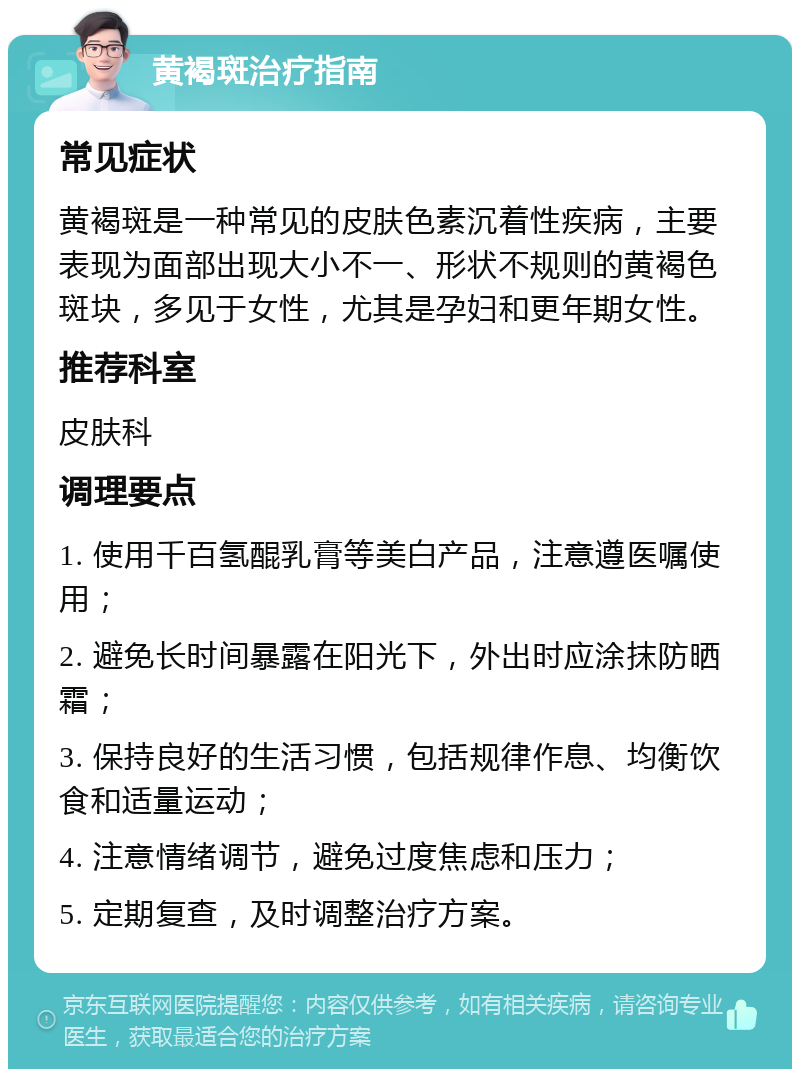 黄褐斑治疗指南 常见症状 黄褐斑是一种常见的皮肤色素沉着性疾病，主要表现为面部出现大小不一、形状不规则的黄褐色斑块，多见于女性，尤其是孕妇和更年期女性。 推荐科室 皮肤科 调理要点 1. 使用千百氢醌乳膏等美白产品，注意遵医嘱使用； 2. 避免长时间暴露在阳光下，外出时应涂抹防晒霜； 3. 保持良好的生活习惯，包括规律作息、均衡饮食和适量运动； 4. 注意情绪调节，避免过度焦虑和压力； 5. 定期复查，及时调整治疗方案。