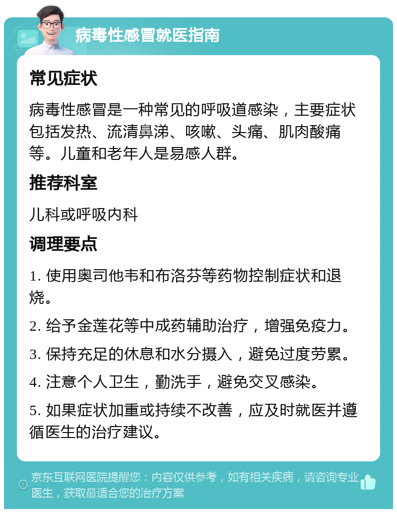 病毒性感冒就医指南 常见症状 病毒性感冒是一种常见的呼吸道感染，主要症状包括发热、流清鼻涕、咳嗽、头痛、肌肉酸痛等。儿童和老年人是易感人群。 推荐科室 儿科或呼吸内科 调理要点 1. 使用奥司他韦和布洛芬等药物控制症状和退烧。 2. 给予金莲花等中成药辅助治疗，增强免疫力。 3. 保持充足的休息和水分摄入，避免过度劳累。 4. 注意个人卫生，勤洗手，避免交叉感染。 5. 如果症状加重或持续不改善，应及时就医并遵循医生的治疗建议。