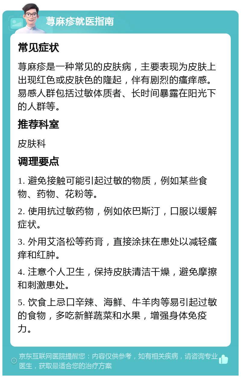 荨麻疹就医指南 常见症状 荨麻疹是一种常见的皮肤病，主要表现为皮肤上出现红色或皮肤色的隆起，伴有剧烈的瘙痒感。易感人群包括过敏体质者、长时间暴露在阳光下的人群等。 推荐科室 皮肤科 调理要点 1. 避免接触可能引起过敏的物质，例如某些食物、药物、花粉等。 2. 使用抗过敏药物，例如依巴斯汀，口服以缓解症状。 3. 外用艾洛松等药膏，直接涂抹在患处以减轻瘙痒和红肿。 4. 注意个人卫生，保持皮肤清洁干燥，避免摩擦和刺激患处。 5. 饮食上忌口辛辣、海鲜、牛羊肉等易引起过敏的食物，多吃新鲜蔬菜和水果，增强身体免疫力。