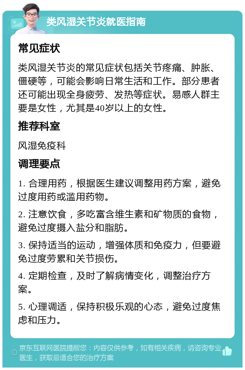 类风湿关节炎就医指南 常见症状 类风湿关节炎的常见症状包括关节疼痛、肿胀、僵硬等，可能会影响日常生活和工作。部分患者还可能出现全身疲劳、发热等症状。易感人群主要是女性，尤其是40岁以上的女性。 推荐科室 风湿免疫科 调理要点 1. 合理用药，根据医生建议调整用药方案，避免过度用药或滥用药物。 2. 注意饮食，多吃富含维生素和矿物质的食物，避免过度摄入盐分和脂肪。 3. 保持适当的运动，增强体质和免疫力，但要避免过度劳累和关节损伤。 4. 定期检查，及时了解病情变化，调整治疗方案。 5. 心理调适，保持积极乐观的心态，避免过度焦虑和压力。