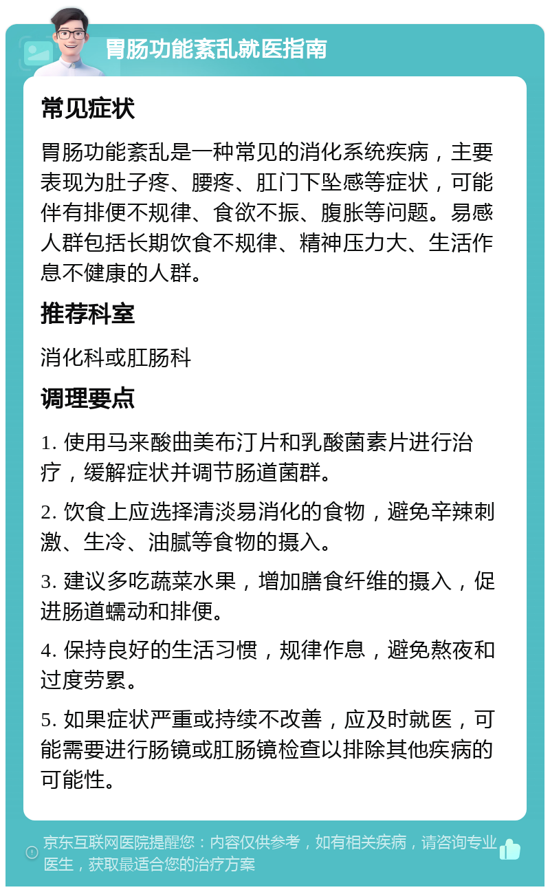 胃肠功能紊乱就医指南 常见症状 胃肠功能紊乱是一种常见的消化系统疾病，主要表现为肚子疼、腰疼、肛门下坠感等症状，可能伴有排便不规律、食欲不振、腹胀等问题。易感人群包括长期饮食不规律、精神压力大、生活作息不健康的人群。 推荐科室 消化科或肛肠科 调理要点 1. 使用马来酸曲美布汀片和乳酸菌素片进行治疗，缓解症状并调节肠道菌群。 2. 饮食上应选择清淡易消化的食物，避免辛辣刺激、生冷、油腻等食物的摄入。 3. 建议多吃蔬菜水果，增加膳食纤维的摄入，促进肠道蠕动和排便。 4. 保持良好的生活习惯，规律作息，避免熬夜和过度劳累。 5. 如果症状严重或持续不改善，应及时就医，可能需要进行肠镜或肛肠镜检查以排除其他疾病的可能性。