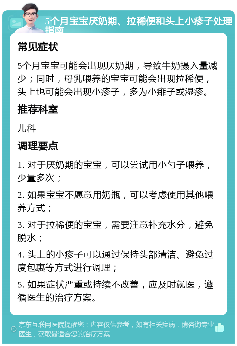 5个月宝宝厌奶期、拉稀便和头上小疹子处理指南 常见症状 5个月宝宝可能会出现厌奶期，导致牛奶摄入量减少；同时，母乳喂养的宝宝可能会出现拉稀便，头上也可能会出现小疹子，多为小痱子或湿疹。 推荐科室 儿科 调理要点 1. 对于厌奶期的宝宝，可以尝试用小勺子喂养，少量多次； 2. 如果宝宝不愿意用奶瓶，可以考虑使用其他喂养方式； 3. 对于拉稀便的宝宝，需要注意补充水分，避免脱水； 4. 头上的小疹子可以通过保持头部清洁、避免过度包裹等方式进行调理； 5. 如果症状严重或持续不改善，应及时就医，遵循医生的治疗方案。