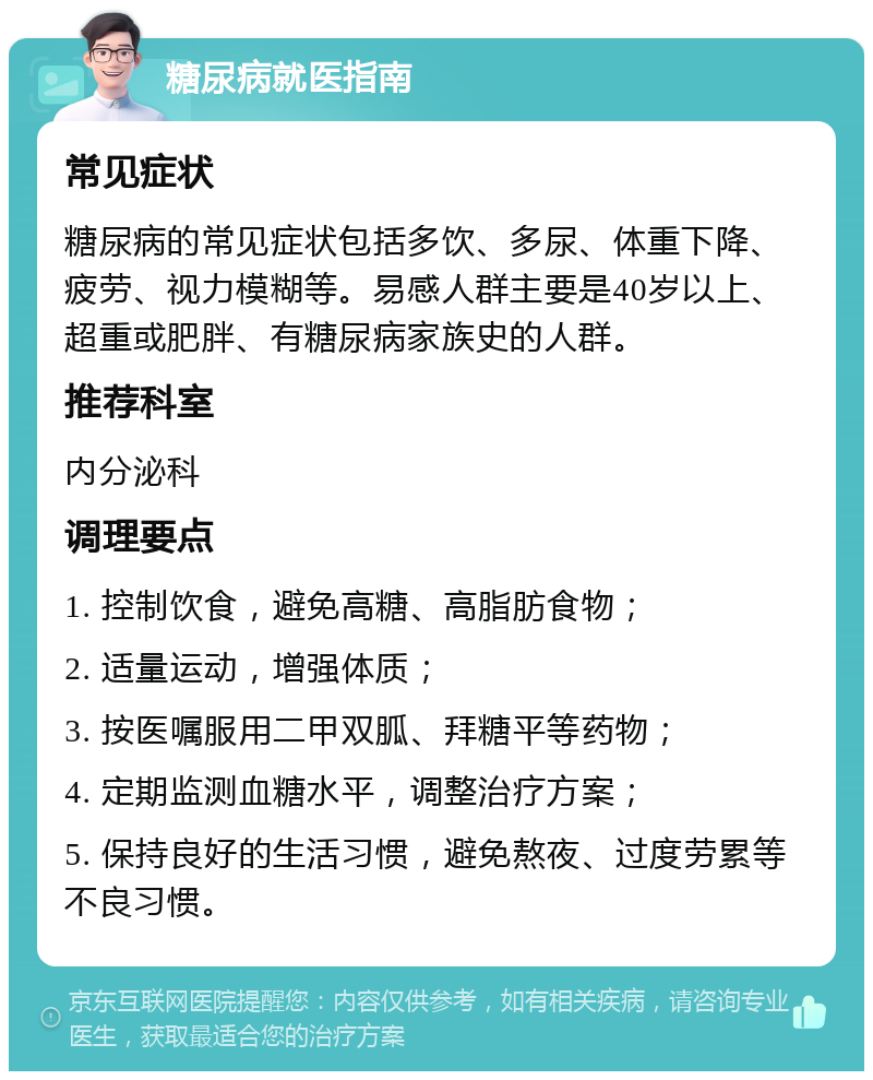 糖尿病就医指南 常见症状 糖尿病的常见症状包括多饮、多尿、体重下降、疲劳、视力模糊等。易感人群主要是40岁以上、超重或肥胖、有糖尿病家族史的人群。 推荐科室 内分泌科 调理要点 1. 控制饮食，避免高糖、高脂肪食物； 2. 适量运动，增强体质； 3. 按医嘱服用二甲双胍、拜糖平等药物； 4. 定期监测血糖水平，调整治疗方案； 5. 保持良好的生活习惯，避免熬夜、过度劳累等不良习惯。