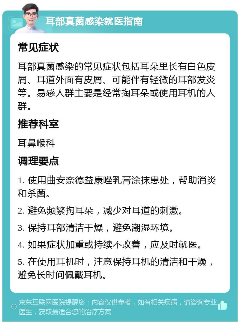 耳部真菌感染就医指南 常见症状 耳部真菌感染的常见症状包括耳朵里长有白色皮屑、耳道外面有皮屑、可能伴有轻微的耳部发炎等。易感人群主要是经常掏耳朵或使用耳机的人群。 推荐科室 耳鼻喉科 调理要点 1. 使用曲安奈德益康唑乳膏涂抹患处，帮助消炎和杀菌。 2. 避免频繁掏耳朵，减少对耳道的刺激。 3. 保持耳部清洁干燥，避免潮湿环境。 4. 如果症状加重或持续不改善，应及时就医。 5. 在使用耳机时，注意保持耳机的清洁和干燥，避免长时间佩戴耳机。