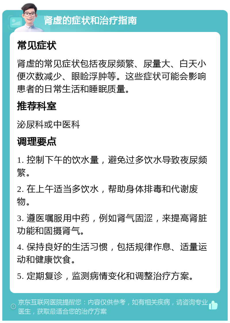 肾虚的症状和治疗指南 常见症状 肾虚的常见症状包括夜尿频繁、尿量大、白天小便次数减少、眼睑浮肿等。这些症状可能会影响患者的日常生活和睡眠质量。 推荐科室 泌尿科或中医科 调理要点 1. 控制下午的饮水量，避免过多饮水导致夜尿频繁。 2. 在上午适当多饮水，帮助身体排毒和代谢废物。 3. 遵医嘱服用中药，例如肾气固涩，来提高肾脏功能和固摄肾气。 4. 保持良好的生活习惯，包括规律作息、适量运动和健康饮食。 5. 定期复诊，监测病情变化和调整治疗方案。