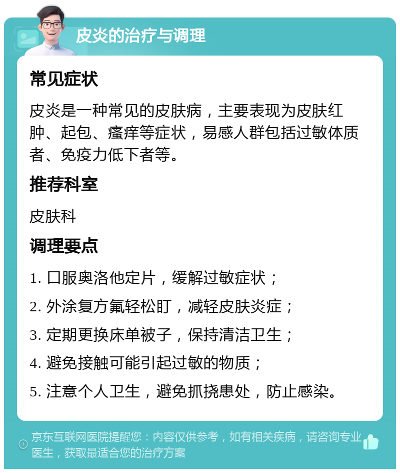 皮炎的治疗与调理 常见症状 皮炎是一种常见的皮肤病，主要表现为皮肤红肿、起包、瘙痒等症状，易感人群包括过敏体质者、免疫力低下者等。 推荐科室 皮肤科 调理要点 1. 口服奥洛他定片，缓解过敏症状； 2. 外涂复方氟轻松盯，减轻皮肤炎症； 3. 定期更换床单被子，保持清洁卫生； 4. 避免接触可能引起过敏的物质； 5. 注意个人卫生，避免抓挠患处，防止感染。