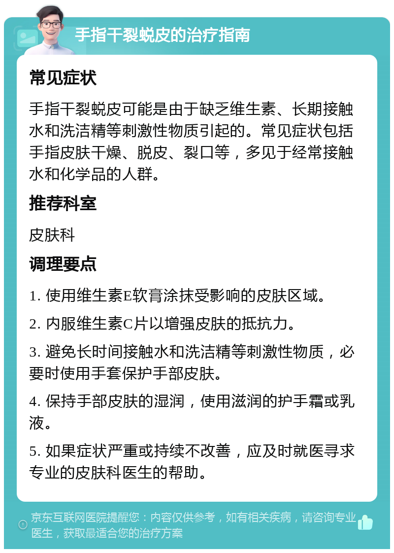 手指干裂蜕皮的治疗指南 常见症状 手指干裂蜕皮可能是由于缺乏维生素、长期接触水和洗洁精等刺激性物质引起的。常见症状包括手指皮肤干燥、脱皮、裂口等，多见于经常接触水和化学品的人群。 推荐科室 皮肤科 调理要点 1. 使用维生素E软膏涂抹受影响的皮肤区域。 2. 内服维生素C片以增强皮肤的抵抗力。 3. 避免长时间接触水和洗洁精等刺激性物质，必要时使用手套保护手部皮肤。 4. 保持手部皮肤的湿润，使用滋润的护手霜或乳液。 5. 如果症状严重或持续不改善，应及时就医寻求专业的皮肤科医生的帮助。