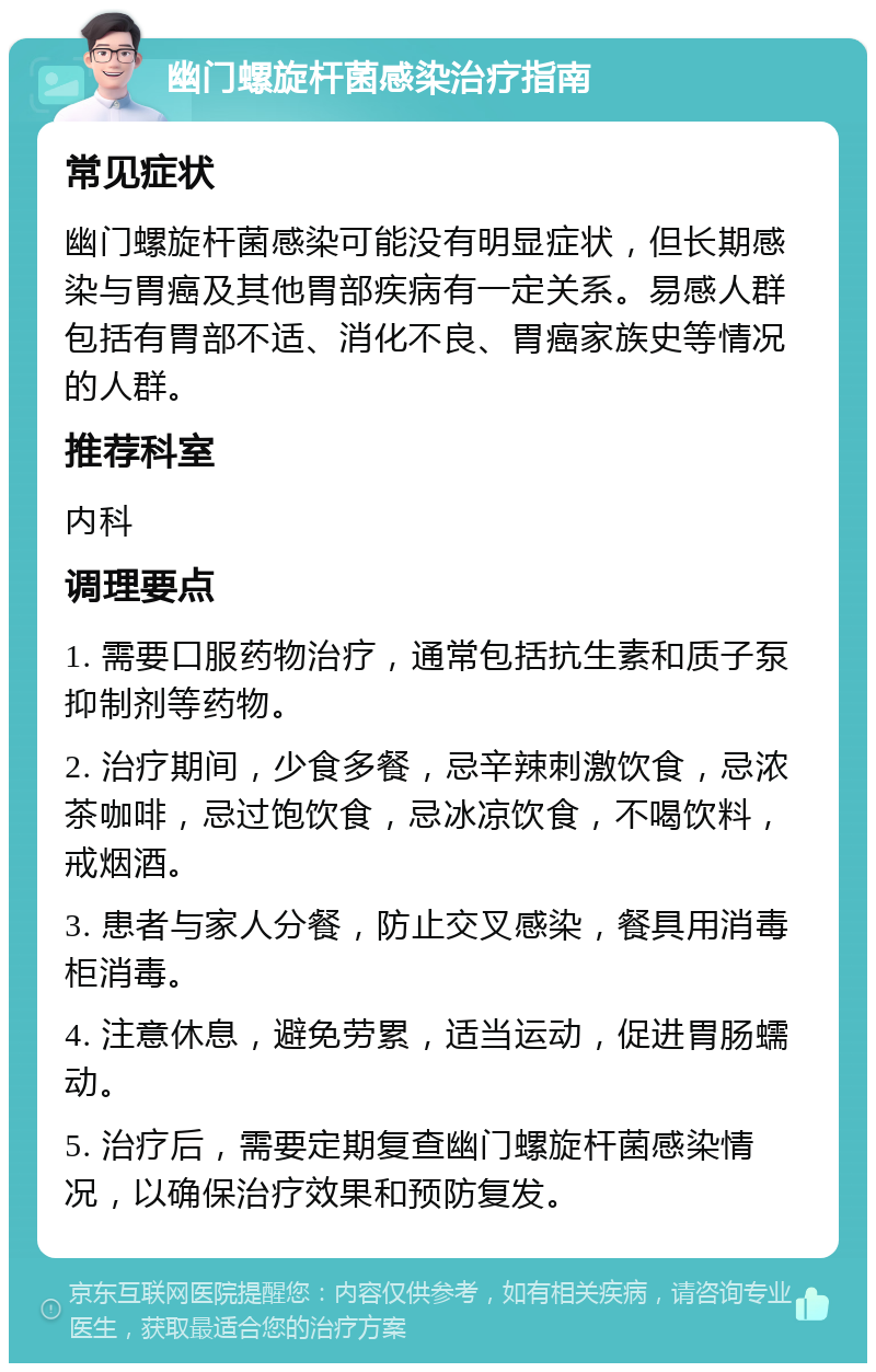 幽门螺旋杆菌感染治疗指南 常见症状 幽门螺旋杆菌感染可能没有明显症状，但长期感染与胃癌及其他胃部疾病有一定关系。易感人群包括有胃部不适、消化不良、胃癌家族史等情况的人群。 推荐科室 内科 调理要点 1. 需要口服药物治疗，通常包括抗生素和质子泵抑制剂等药物。 2. 治疗期间，少食多餐，忌辛辣刺激饮食，忌浓茶咖啡，忌过饱饮食，忌冰凉饮食，不喝饮料，戒烟酒。 3. 患者与家人分餐，防止交叉感染，餐具用消毒柜消毒。 4. 注意休息，避免劳累，适当运动，促进胃肠蠕动。 5. 治疗后，需要定期复查幽门螺旋杆菌感染情况，以确保治疗效果和预防复发。