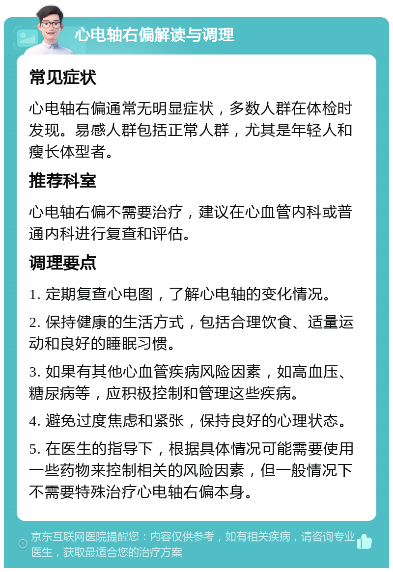 心电轴右偏解读与调理 常见症状 心电轴右偏通常无明显症状，多数人群在体检时发现。易感人群包括正常人群，尤其是年轻人和瘦长体型者。 推荐科室 心电轴右偏不需要治疗，建议在心血管内科或普通内科进行复查和评估。 调理要点 1. 定期复查心电图，了解心电轴的变化情况。 2. 保持健康的生活方式，包括合理饮食、适量运动和良好的睡眠习惯。 3. 如果有其他心血管疾病风险因素，如高血压、糖尿病等，应积极控制和管理这些疾病。 4. 避免过度焦虑和紧张，保持良好的心理状态。 5. 在医生的指导下，根据具体情况可能需要使用一些药物来控制相关的风险因素，但一般情况下不需要特殊治疗心电轴右偏本身。