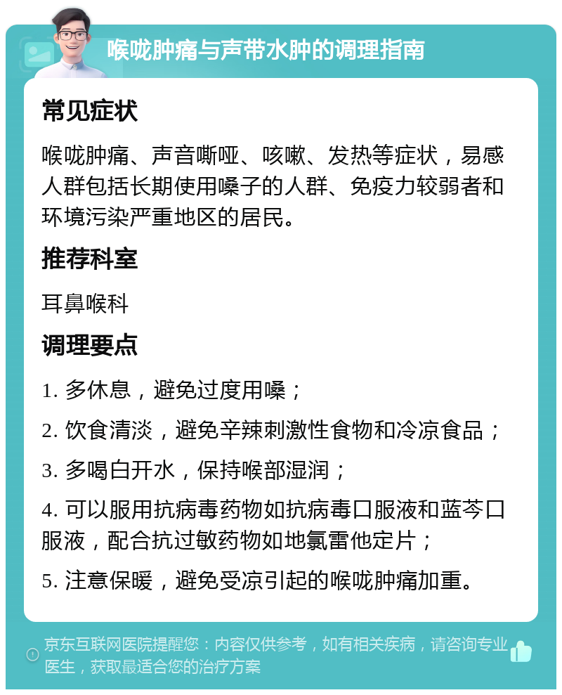 喉咙肿痛与声带水肿的调理指南 常见症状 喉咙肿痛、声音嘶哑、咳嗽、发热等症状，易感人群包括长期使用嗓子的人群、免疫力较弱者和环境污染严重地区的居民。 推荐科室 耳鼻喉科 调理要点 1. 多休息，避免过度用嗓； 2. 饮食清淡，避免辛辣刺激性食物和冷凉食品； 3. 多喝白开水，保持喉部湿润； 4. 可以服用抗病毒药物如抗病毒口服液和蓝芩口服液，配合抗过敏药物如地氯雷他定片； 5. 注意保暖，避免受凉引起的喉咙肿痛加重。