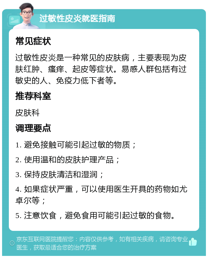 过敏性皮炎就医指南 常见症状 过敏性皮炎是一种常见的皮肤病，主要表现为皮肤红肿、瘙痒、起皮等症状。易感人群包括有过敏史的人、免疫力低下者等。 推荐科室 皮肤科 调理要点 1. 避免接触可能引起过敏的物质； 2. 使用温和的皮肤护理产品； 3. 保持皮肤清洁和湿润； 4. 如果症状严重，可以使用医生开具的药物如尤卓尔等； 5. 注意饮食，避免食用可能引起过敏的食物。