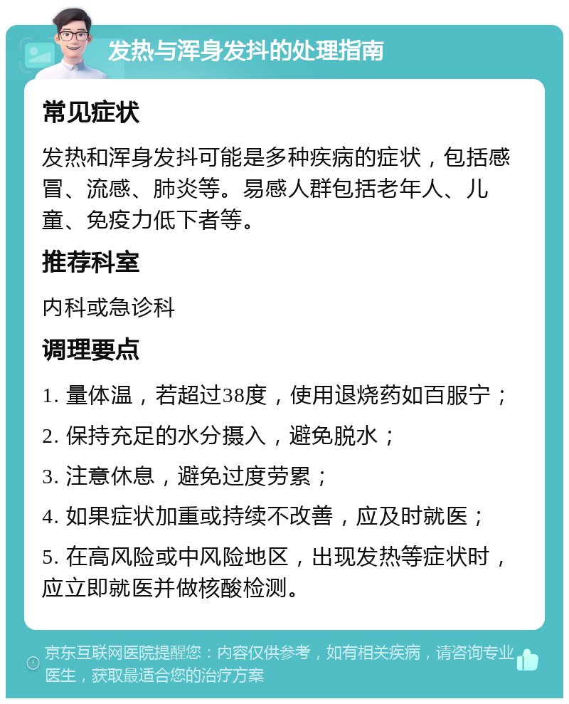 发热与浑身发抖的处理指南 常见症状 发热和浑身发抖可能是多种疾病的症状，包括感冒、流感、肺炎等。易感人群包括老年人、儿童、免疫力低下者等。 推荐科室 内科或急诊科 调理要点 1. 量体温，若超过38度，使用退烧药如百服宁； 2. 保持充足的水分摄入，避免脱水； 3. 注意休息，避免过度劳累； 4. 如果症状加重或持续不改善，应及时就医； 5. 在高风险或中风险地区，出现发热等症状时，应立即就医并做核酸检测。