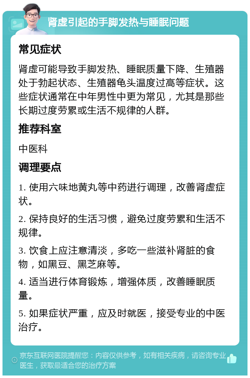 肾虚引起的手脚发热与睡眠问题 常见症状 肾虚可能导致手脚发热、睡眠质量下降、生殖器处于勃起状态、生殖器龟头温度过高等症状。这些症状通常在中年男性中更为常见，尤其是那些长期过度劳累或生活不规律的人群。 推荐科室 中医科 调理要点 1. 使用六味地黄丸等中药进行调理，改善肾虚症状。 2. 保持良好的生活习惯，避免过度劳累和生活不规律。 3. 饮食上应注意清淡，多吃一些滋补肾脏的食物，如黑豆、黑芝麻等。 4. 适当进行体育锻炼，增强体质，改善睡眠质量。 5. 如果症状严重，应及时就医，接受专业的中医治疗。