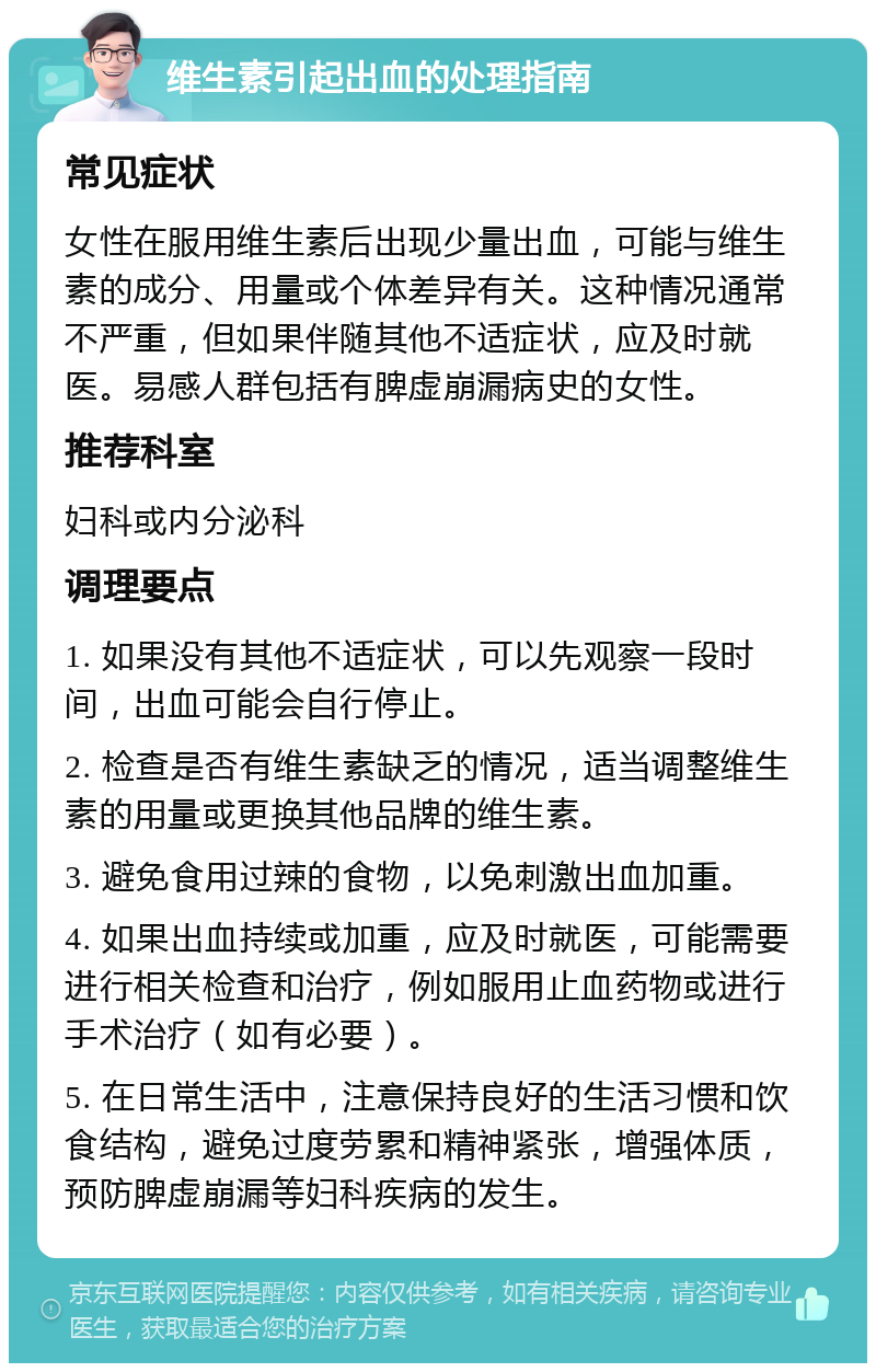 维生素引起出血的处理指南 常见症状 女性在服用维生素后出现少量出血，可能与维生素的成分、用量或个体差异有关。这种情况通常不严重，但如果伴随其他不适症状，应及时就医。易感人群包括有脾虚崩漏病史的女性。 推荐科室 妇科或内分泌科 调理要点 1. 如果没有其他不适症状，可以先观察一段时间，出血可能会自行停止。 2. 检查是否有维生素缺乏的情况，适当调整维生素的用量或更换其他品牌的维生素。 3. 避免食用过辣的食物，以免刺激出血加重。 4. 如果出血持续或加重，应及时就医，可能需要进行相关检查和治疗，例如服用止血药物或进行手术治疗（如有必要）。 5. 在日常生活中，注意保持良好的生活习惯和饮食结构，避免过度劳累和精神紧张，增强体质，预防脾虚崩漏等妇科疾病的发生。