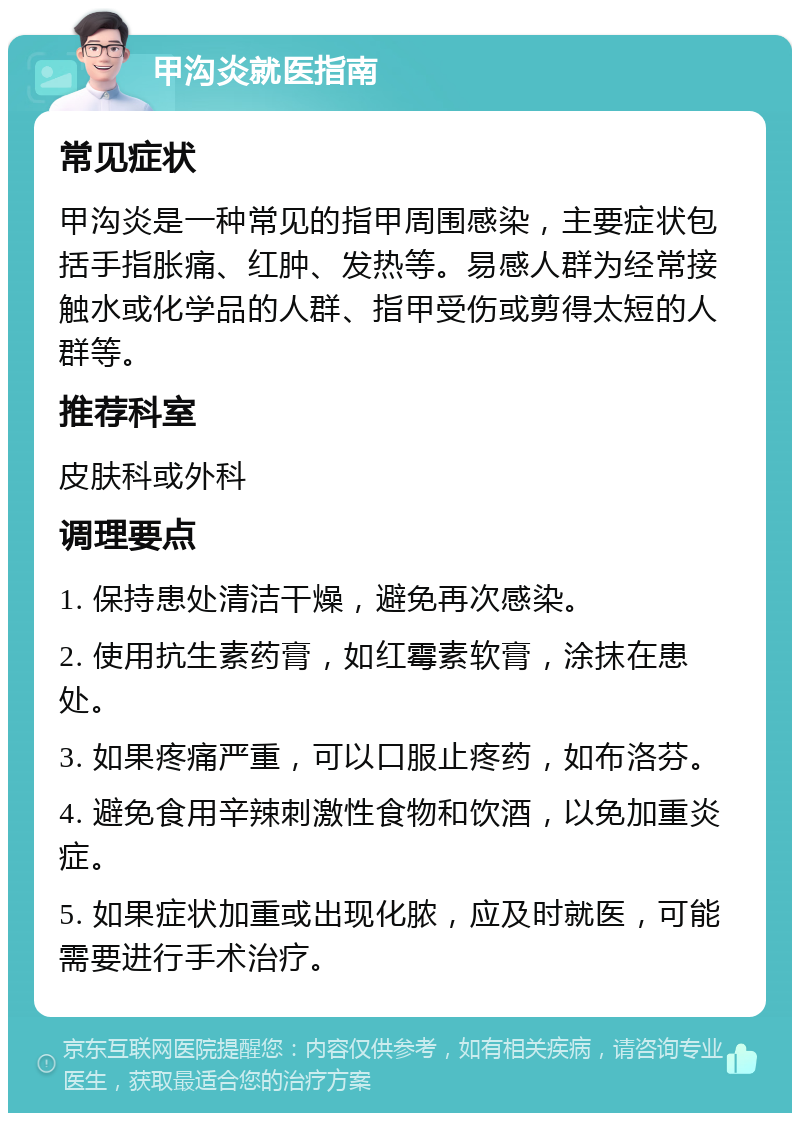 甲沟炎就医指南 常见症状 甲沟炎是一种常见的指甲周围感染，主要症状包括手指胀痛、红肿、发热等。易感人群为经常接触水或化学品的人群、指甲受伤或剪得太短的人群等。 推荐科室 皮肤科或外科 调理要点 1. 保持患处清洁干燥，避免再次感染。 2. 使用抗生素药膏，如红霉素软膏，涂抹在患处。 3. 如果疼痛严重，可以口服止疼药，如布洛芬。 4. 避免食用辛辣刺激性食物和饮酒，以免加重炎症。 5. 如果症状加重或出现化脓，应及时就医，可能需要进行手术治疗。